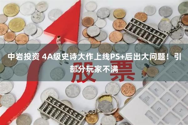 中岩投资 4A级史诗大作上线PS+后出大问题！引部分玩家不满