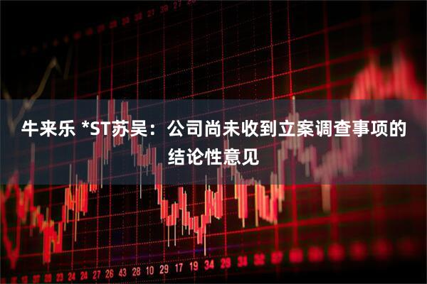 牛来乐 *ST苏吴：公司尚未收到立案调查事项的结论性意见