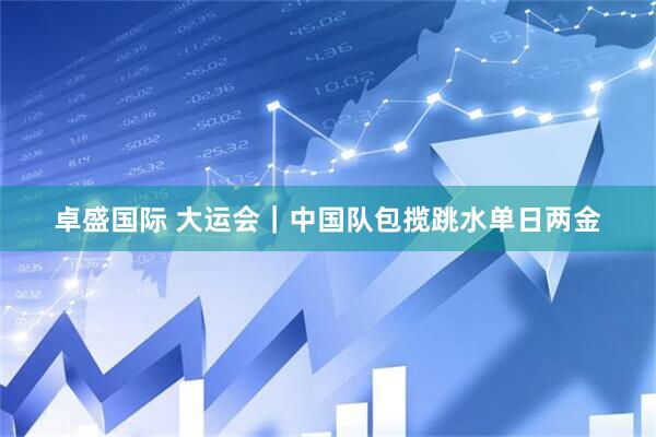 卓盛国际 大运会｜中国队包揽跳水单日两金