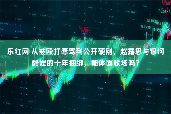 乐红网 从被殴打辱骂到公开硬刚，赵露思与银河酷娱的十年捆绑，能体面收场吗？