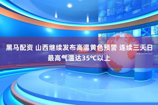 黑马配资 山西继续发布高温黄色预警 连续三天日最高气温达35℃以上