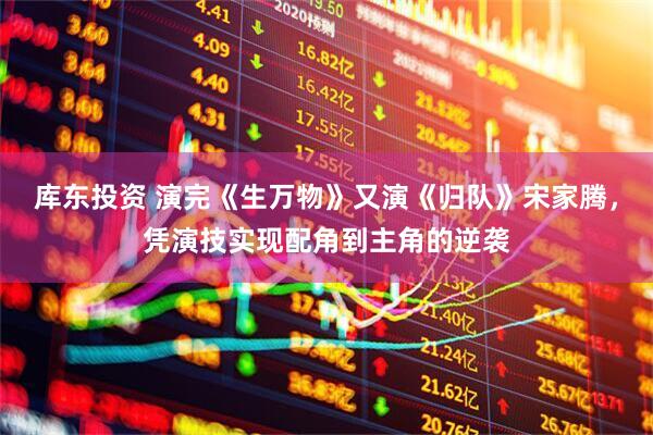 库东投资 演完《生万物》又演《归队》宋家腾，凭演技实现配角到主角的逆袭
