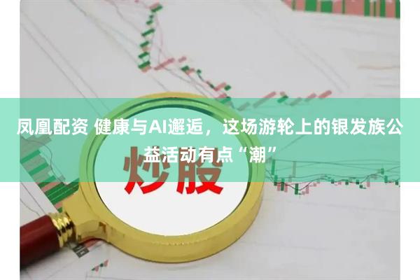 凤凰配资 健康与AI邂逅，这场游轮上的银发族公益活动有点“潮”