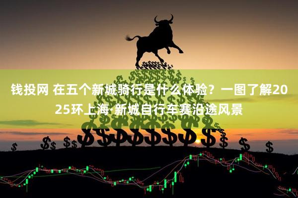 钱投网 在五个新城骑行是什么体验？一图了解2025环上海·新城自行车赛沿途风景