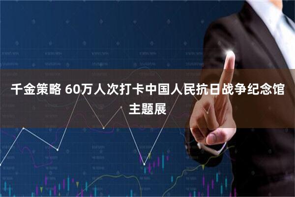 千金策略 60万人次打卡中国人民抗日战争纪念馆主题展