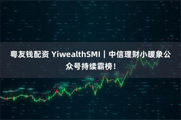粤友钱配资 YiwealthSMI｜中信理财小暖象公众号持续霸榜！