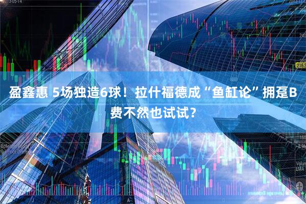盈鑫惠 5场独造6球！拉什福德成“鱼缸论”拥趸B费不然也试试？