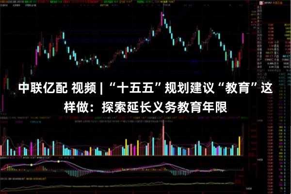 中联亿配 视频 | “十五五”规划建议“教育”这样做：探索延长义务教育年限