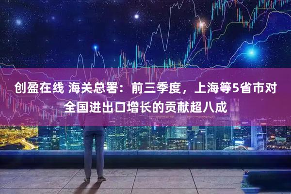 创盈在线 海关总署：前三季度，上海等5省市对全国进出口增长的贡献超八成
