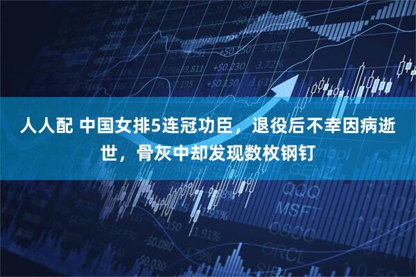 人人配 中国女排5连冠功臣，退役后不幸因病逝世，骨灰中却发现数枚钢钉