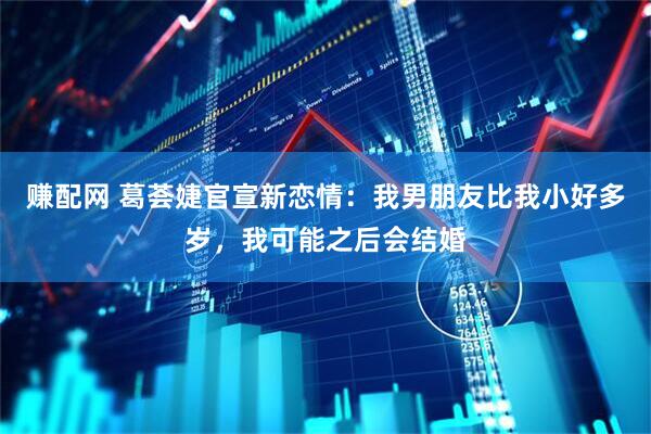 赚配网 葛荟婕官宣新恋情：我男朋友比我小好多岁，我可能之后会结婚