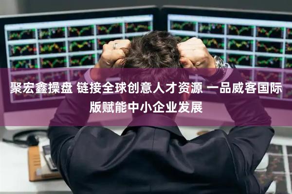 聚宏鑫操盘 链接全球创意人才资源 一品威客国际版赋能中小企业发展