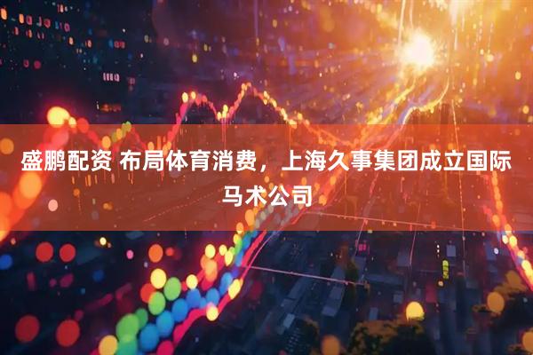 盛鹏配资 布局体育消费，上海久事集团成立国际马术公司