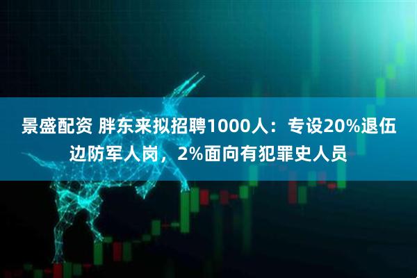 景盛配资 胖东来拟招聘1000人：专设20%退伍边防军人岗，2%面向有犯罪史人员
