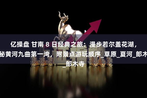亿操盘 甘南 8 日经典之旅：漫步若尔盖花湖，探秘黄河九曲第一湾，附景点游玩顺序_草原_夏河_郎木寺