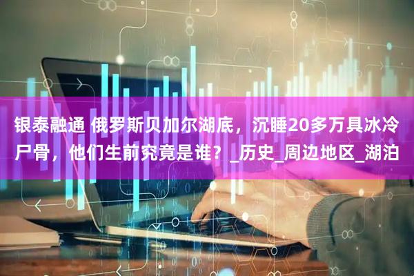 银泰融通 俄罗斯贝加尔湖底，沉睡20多万具冰冷尸骨，他们生前究竟是谁？_历史_周边地区_湖泊